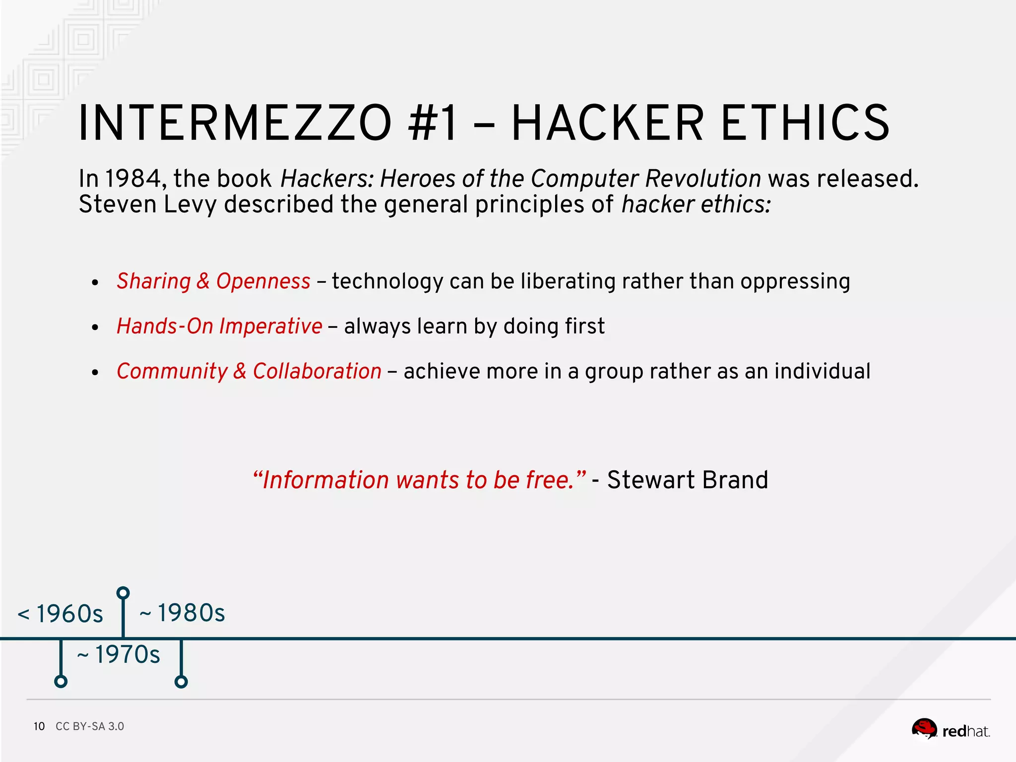 CC BY-SA 3.010
< 1960s
INTERMEZZO #1 – HACKER ETHICS
In 1984, the book Hackers: Heroes of the Computer Revolution was released.
Steven Levy described the general principles of hacker ethics:
~ 1970s
● Sharing & Openness – technology can be liberating rather than oppressing
● Hands-On Imperative – always learn by doing frst
● Community & Collaboration – achieve more in a group rather as an individual
~ 1980s
“Information wants to be free.” - Stewart Brand
 