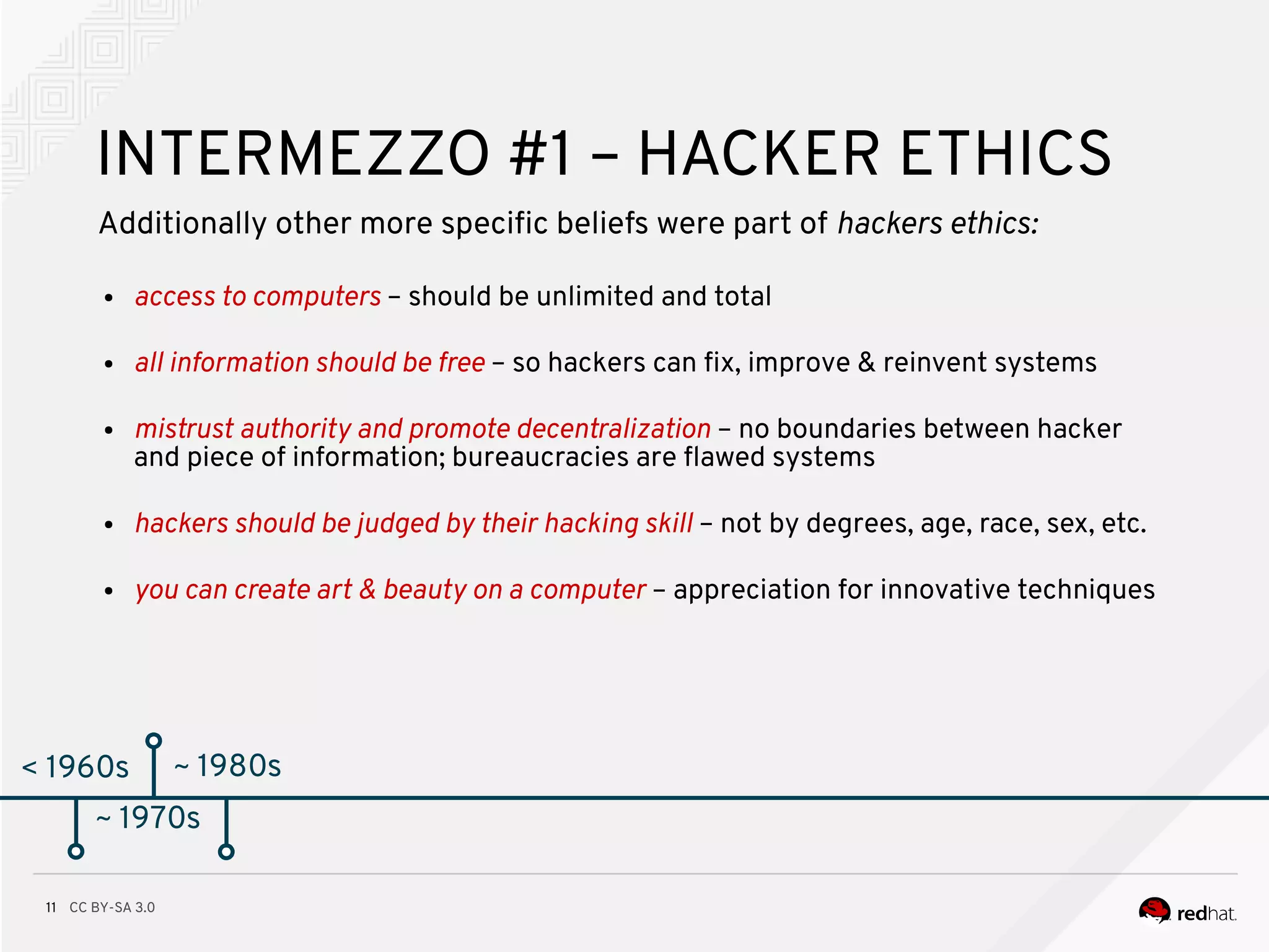CC BY-SA 3.011
< 1960s
INTERMEZZO #1 – HACKER ETHICS
Additionally other more specifc beliefs were part of hackers ethics:
● access to computers – should be unlimited and total
● all information should be free – so hackers can fx, improve & reinvent systems
● mistrust authority and promote decentralization – no boundaries between hacker
and piece of information; bureaucracies are fawed systems
● hackers should be judged by their hacking skill – not by degrees, age, race, sex, etc.
● you can create art & beauty on a computer – appreciation for innovative techniques
~ 1970s
~ 1980s
 
