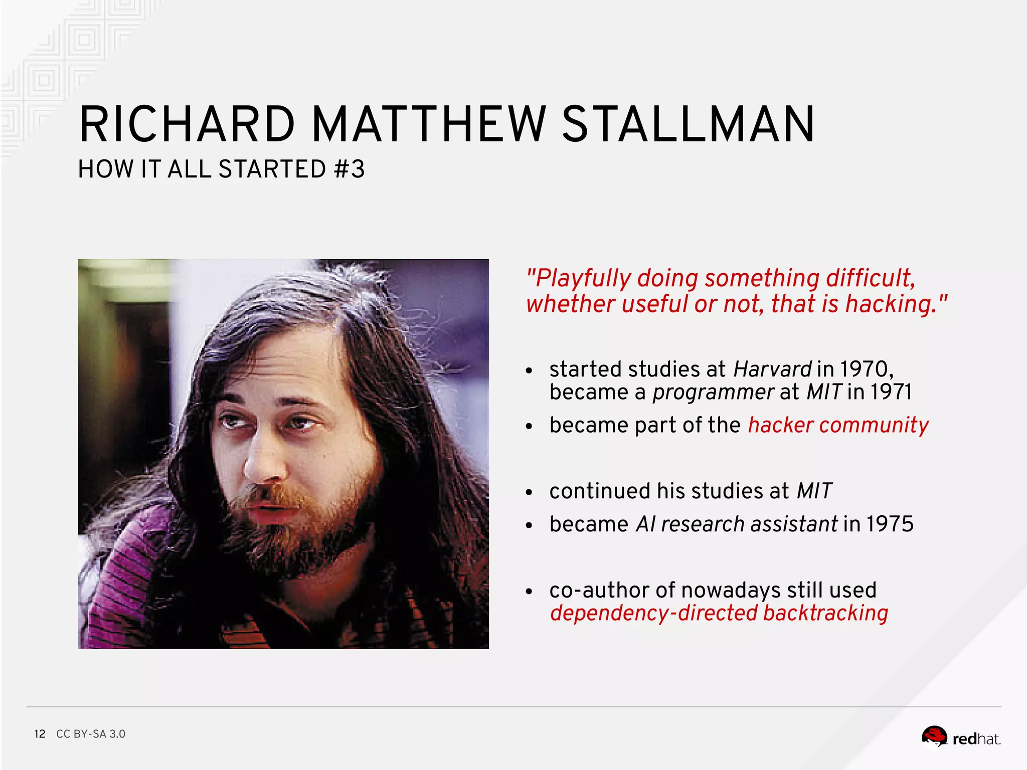 CC BY-SA 3.012
"Playfully doing something diffcult,
whether useful or not, that is hacking."
RICHARD MATTHEW STALLMAN
HOW ITALL STARTED #3
● started studies at Harvard in 1970,
became a programmer at MIT in 1971
● became part of the hacker community
● continued his studies at MIT
● became AI research assistant in 1975
● co-author of nowadays still used
dependency-directed backtracking
 