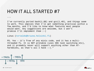 CC BY-SA 3.024
< 1960s
HOW IT ALL STARTED #7
...
I’ve currently ported bash(1.08) and gcc(1.40), and things seem
to work. This implies that I’ll get something practical within a
few months, and I’d like to know what features most people
would want. Any suggestions are welcome, but I won’t
promise I’ll implement them :-)
Linus (torvalds@kruuna.helsinki.fi)
PS. Yes – it’s free of any minix code, and it has a multi-
threaded fs. It is NOT protable (uses 386 task switching etc),
and it probably never will support anything other than AT-
harddisks, as that’s all I have :-(.”
~ 1970s
~ 1980s
~ 1970s 1991
 