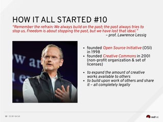 CC BY-SA 3.032
HOW IT ALL STARTED #10
“Remember the refrain: We always build on the past; the past always tries to
stop us. Freedom is about stopping the past, but we have lost that ideal.”
– prof. Lawrence Lessig
● founded Open Source Initiative (OSI)
in 1998
● founded Creative Commons in 2001
(non-proft organization & set of
licenses)
● to expand the amount of creative
works available to others
● to build upon work of others and share
it – all completely legally
 