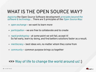 CC BY-SA 3.054
WHAT IS THE OPEN SOURCE WAY?
Applying the Open Source Software development principles beyond the
software & technology… There are 5 principles of the Open Source Way:
● open exchange – we want to learn more
● participation – we are free to collaborate and to create
● rapid prototyping – at some point we will fail, accept it!
So fail early, learn by doing, and fnd betters solutions faster as a result.
● meritocracy – best ideas win, no matter whom they come from
● community – common purpose brings us together
=>> Way of life to change the world around us! :)
 