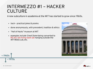 CC BY-SA 3.08
< 1960s
INTERMEZZO #1 – HACKER
CULTURE
A new subculture in academia at the MIT has started to grow since 1960s.
● hack – practical jokes & pranks
● done anonymously, with precedent, tradition & ethics
● “Hall of Hacks” museum at MIT
● examples include Great Dome being converted to
R2-D2, full living room set hanging outside the
MIT Media Lab, etc.
~ 1970s
 