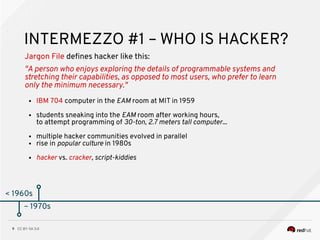 CC BY-SA 3.09
< 1960s
INTERMEZZO #1 – WHO IS HACKER?
Jargon File defnes hacker like this:
"A person who enjoys exploring the details of programmable systems and
stretching their capabilities, as opposed to most users, who prefer to learn
only the minimum necessary."
● IBM 704 computer in the EAM room at MIT in 1959
● students sneaking into the EAM room after working hours,
to attempt programming of 30-ton, 2.7 meters tall computer...
● multiple hacker communities evolved in parallel
● rise in popular culture in 1980s
● hacker vs. cracker, script-kiddies
~ 1970s
 