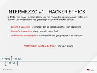 CC BY-SA 3.010
< 1960s
INTERMEZZO #1 – HACKER ETHICS
In 1984, the book Hackers: Heroes of the Computer Revolution was released.
Steven Levy described the general principles of hacker ethics:
~ 1970s
● Sharing & Openness – technology can be liberating rather than oppressing
● Hands-On Imperative – always learn by doing frst
● Community & Collaboration – achieve more in a group rather as an individual
~ 1980s
“Information wants to be free.” - Stewart Brand
 