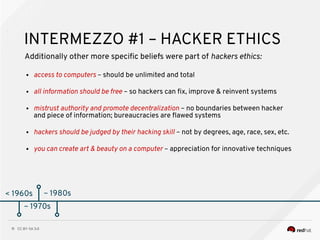 CC BY-SA 3.011
< 1960s
INTERMEZZO #1 – HACKER ETHICS
Additionally other more specifc beliefs were part of hackers ethics:
● access to computers – should be unlimited and total
● all information should be free – so hackers can fx, improve & reinvent systems
● mistrust authority and promote decentralization – no boundaries between hacker
and piece of information; bureaucracies are fawed systems
● hackers should be judged by their hacking skill – not by degrees, age, race, sex, etc.
● you can create art & beauty on a computer – appreciation for innovative techniques
~ 1970s
~ 1980s
 