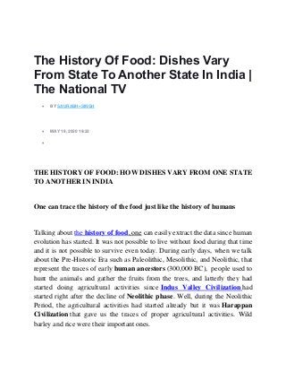 The History Of Food: Dishes Vary
From State To Another State In India |
The National TV
• BY SAURABH--SINGH
• MAY 19, 2020 19:22
•
THE HISTORY OF FOOD: HOW DISHES VARY FROM ONE STATE
TO ANOTHER IN INDIA
One can trace the history of the food just like the history of humans
Talking about the history of food, one can easily extract the data since human
evolution has started. It was not possible to live without food during that time
and it is not possible to survive even today. During early days, when we talk
about the Pre-Historic Era such as Paleolithic, Mesolithic, and Neolithic, that
represent the traces of early human ancestors (300,000 BC), people used to
hunt the animals and gather the fruits from the trees, and latterly they had
started doing agricultural activities since Indus Valley Civilization had
started right after the decline of Neolithic phase. Well, during the Neolithic
Period, the agricultural activities had started already but it was Harappan
Civilization that gave us the traces of proper agricultural activities. Wild
barley and rice were their important ones.
 
