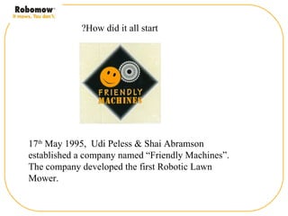 ?How did it all start




17th May 1995, Udi Peless & Shai Abramson
established a company named “Friendly Machines”.
The company developed the first Robotic Lawn
Mower.
 
