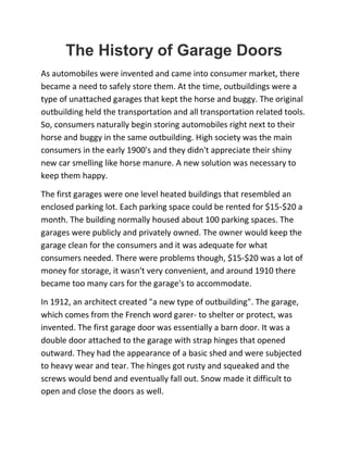 The History of Garage Doors
As automobiles were invented and came into consumer market, there
became a need to safely store them. At the time, outbuildings were a
type of unattached garages that kept the horse and buggy. The original
outbuilding held the transportation and all transportation related tools.
So, consumers naturally begin storing automobiles right next to their
horse and buggy in the same outbuilding. High society was the main
consumers in the early 1900's and they didn't appreciate their shiny
new car smelling like horse manure. A new solution was necessary to
keep them happy.
The first garages were one level heated buildings that resembled an
enclosed parking lot. Each parking space could be rented for $15-$20 a
month. The building normally housed about 100 parking spaces. The
garages were publicly and privately owned. The owner would keep the
garage clean for the consumers and it was adequate for what
consumers needed. There were problems though, $15-$20 was a lot of
money for storage, it wasn't very convenient, and around 1910 there
became too many cars for the garage's to accommodate.
In 1912, an architect created "a new type of outbuilding". The garage,
which comes from the French word garer- to shelter or protect, was
invented. The first garage door was essentially a barn door. It was a
double door attached to the garage with strap hinges that opened
outward. They had the appearance of a basic shed and were subjected
to heavy wear and tear. The hinges got rusty and squeaked and the
screws would bend and eventually fall out. Snow made it difficult to
open and close the doors as well.
 