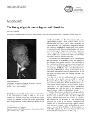 Gastric Cancer (2005) 8: 71–74
DOI 10.1007/s10120-005-0325-8                                                                                             ” 2005 by
                                                                                                                      International and
                                                                                                                      Japanese Gastric
                                                                                                                     Cancer Associations




Special article

The history of gastric cancer: legends and chronicles
Eugenio Santoro
Department of Oncologic Surgery, Division of Digestive Surgery and Liver Transplantation, Regina Elena Cancer Institute, Rome, Italy



                                                                       fourth century BC, was the 18th successor of Aescu-
                                                                       lapius as Master of the Greek Medical School. He was
                                                                       the ﬁrst to use the words “cancer” and “carcinoma” (in
                                                                       Greek, Karkinos and Karkinoma), but he believed that
                                                                       this pathology attacked the human body from outside,
                                                                       penetrating through the skin and inﬁltrating soft tissues
                                                                       and internal organs. Hippocrates had direct experience
                                                                       only of external tumors, because in the Egyptian,
                                                                       Greek, and Roman civilizations corpses could not be
                                                                       utilized for medical anatomical studies.
                                                                          The anatomy described by Galen in his famous books
                                                                       was the anatomy of the monkey, which was considered
                                                                       not different from human anatomy. The prohibition of
                                                                       the examination of human corpses was conﬁrmed and
                                                                       maintained by the Catholic Church for at least 10 centu-
                                                                       ries, including the Middle Ages. Until then all diseases,
                                                                       according to Hippocratic theory, were caused by the
                                                                       absorption of black bile from the bowel into the blood,
                                                                       and were therefore cured by purging, enemas, and
                                                                       blood-lettings.
                                                                          At the end of the ﬁrst millennium AD, a possible
                                                                       description of a gastric cancer could be read in
Eugenio Santoro                                                        Avicenna’s Medical Encyclopaedia. Avicenna was the
Department of Oncologic Surgery, Division of Digestive                 most eminent exponent of Arabic medicine. In the elev-
Surgery and Liver Transplantation                                      enth century his encyclopedia included all the medical
Regina Elena Cancer Institute                                          knowledge of the time from both Greek and Islamic
                                                                       civilizations, but it did not differ in any important re-
                                                                       spects from the Hippocratic bioclinical theory.
                                                                          With the Renaissance, medieval knowledge radically
The ﬁrst cases of possible gastric cancer were reported                changed, and in the eighteenth century, cancer-origin
in the Ebers papyrus, written in 1600 BC, and in the                   theories were modiﬁed. In 1774 the thesis of Doctor
Hippocrates reports related by Galen in the second                     Peyrile, entitled “Dissertatio Accademica de Cancro,”
century AD in Rome. Legend tells us that Hippocrates,                  was published at the Academy of Lyon, and this may
who lived in Greece between Kos and Athens in the                      represent the origin of the modern oncological era.
                                                                       Despite this, in the eighteenth century, gastric cancers
                                                                       were unknown because benign and malignant gastric
Offprint requests to: E. Santoro                                       ulcers were only described later by J. Cruveilhier, in
Opening lecture of the 5th International Gastric Cancer Con-           1835. This explains the historical mystery about the
gress at Rome, May 4, 2003.                                            death of Napoleon Bonaparte in 1821 (Fig. 1).
 