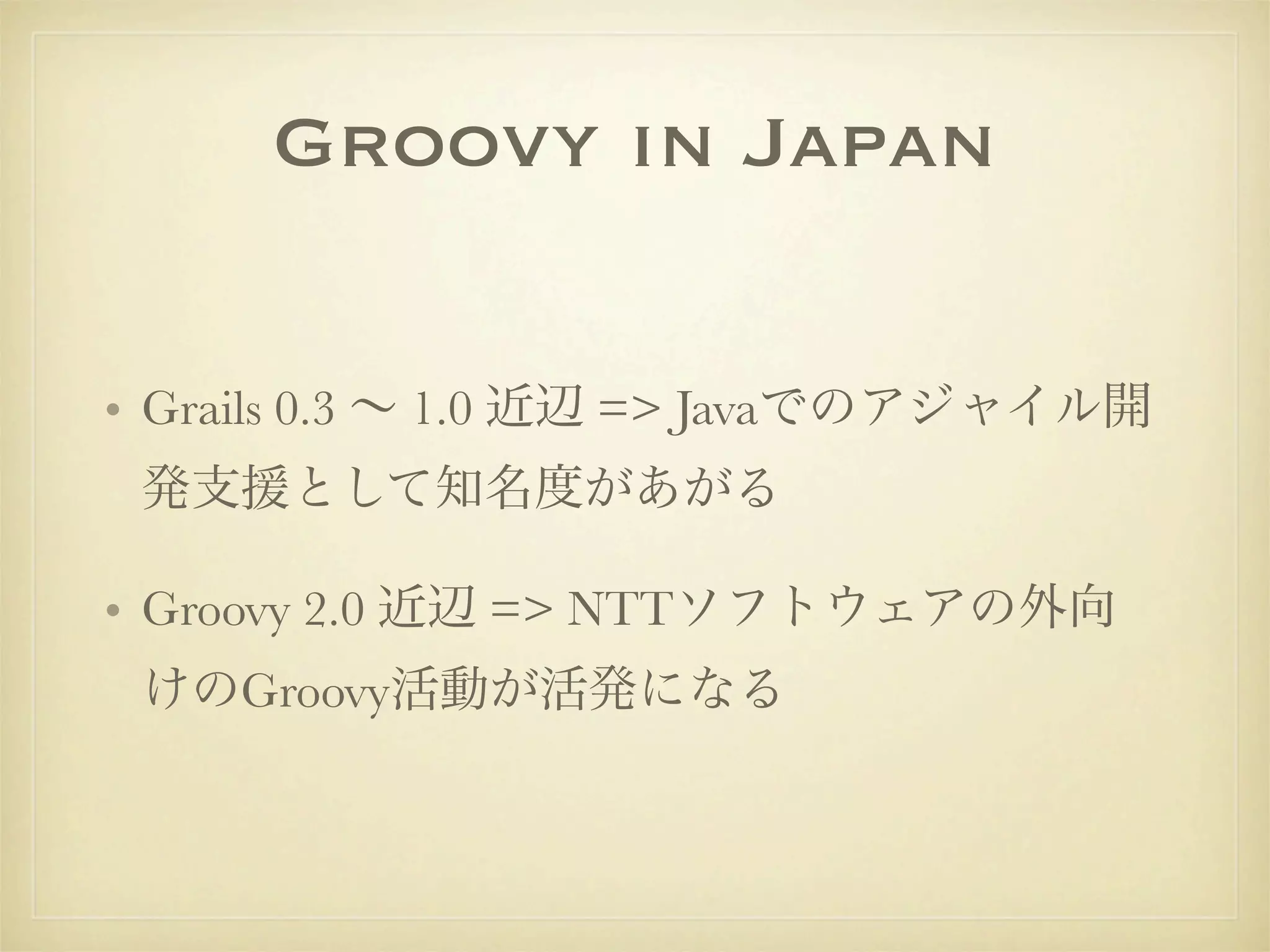 Groovy in Japan

• Grails 0.3 ∼ 1.0 近辺 => Javaでのアジャイル開
 発支援として知名度があがる

• Groovy 2.0 近辺 => NTTソフトウェアの外向
 けのGroovy活動が活発になる
 