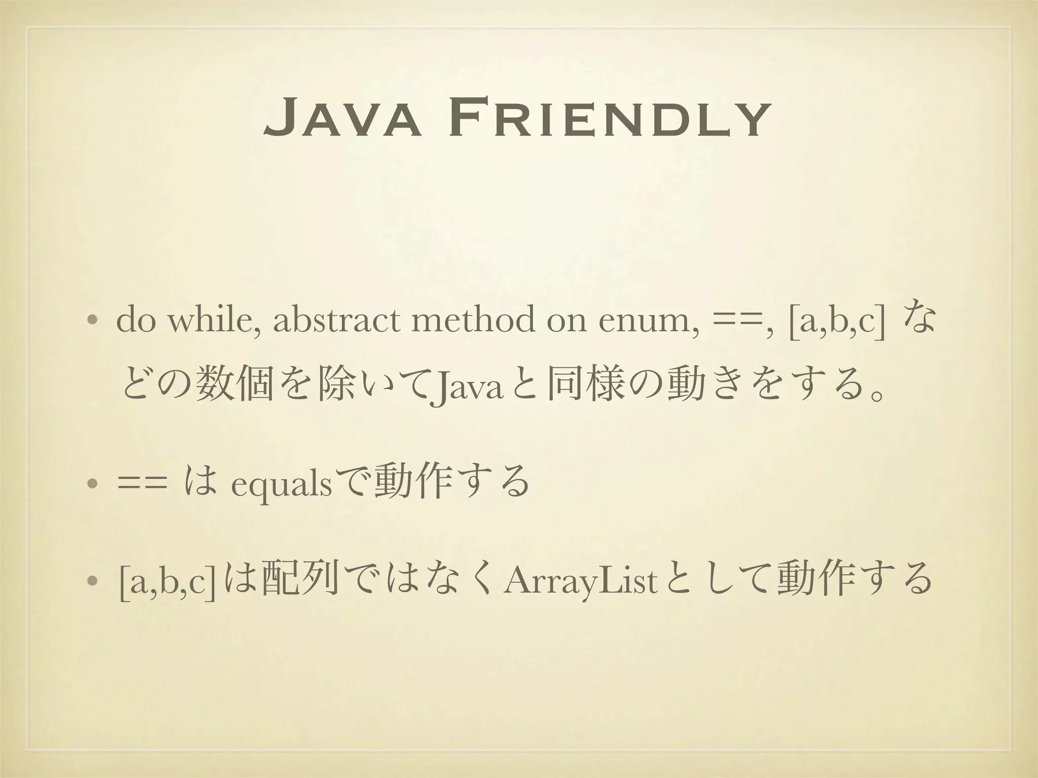 Java Friendly

• do while, abstract method on enum, ==, [a,b,c] な
 どの数個を除いてJavaと同様の動きをする。

• == は equalsで動作する

• [a,b,c]は配列ではなくArrayListとして動作する
 