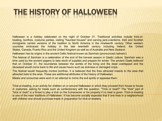 THE HISTORY OF HALLOWEEN Halloween is a holiday celebrated on the night of October 31. Traditional activities include trick-or-treating, bonfires, costume parties, visiting "haunted houses" and carving jack-o-lanterns. Irish and Scottish immigrants carried versions of the tradition to North America in the nineteenth century. Other western countries embraced the holiday in the late twentieth century including Ireland, the United States, Canada, Puerto Rico and the United Kingdom as well as of Australia and New Zealand.  Halloween has its origins in the ancient Celtic festival known as Samhain (pronounced /sahwin/).  The festival of Samhain is a celebration of the end of the harvest season in Gaelic culture. Samhain was a time used by the ancient pagans to take stock of supplies and prepare for winter. The ancient Gaels believed that on October 31, the boundaries between the worlds of the living and the dead overlapped and the deceased would come back to life and cause havoc such as sickness or damaged crops.  The festival would frequently involve bonfires. It is believed that the fires attracted insects to the area that attracted bats to the area. These are additional attributes of the history of Halloween. Masks and consumes were worn in an attempt to mimic the evil spirits or appease them. Trick-or-treating, is an activity for children on or around Halloween in which they proceed from house to house in costumes, asking for treats such as confectionery with the question, "Trick or treat?" The "trick" part of "trick or treat" is a threat to play a trick on the homeowner or his property if no treat is given. Trick-or-treating is one of the main traditions of Halloween. It has become socially expected that if one lives in a neighborhood with children one should purchase treats in preparation for trick-or-treaters. 