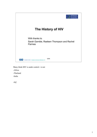 The History of HIV

                     With thanks to
                     Sarah Gamble, Raeleen Thompson and Rachel
                     Parmee




                                                                 2009
             licensed under a Creative Commons Attribution 3.0




Many think HIV is under control - is not
-Africa
-Thailand
-India


-NZ




                                                                        1
 