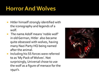  Hitler himself strongly identified with
the iconography and legends of a
wolf.
 The name Adolf means ‘noble wolf’
in old German, Hitler also became
quite obsessed with wolves, having
many Nazi Party HQ being named
after the animal.
 Including his SS forces were referred
to as ‘My Pack ofWolves’. Not
surprisingly, Universal chose to use
the wolf as a figure of menace for the
1940’s.
 