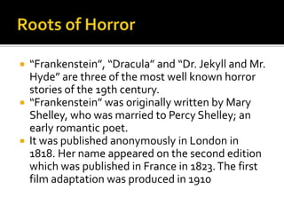  “Frankenstein”, “Dracula” and “Dr. Jekyll and Mr.
Hyde” are three of the most well known horror
stories of the 19th century.
 “Frankenstein” was originally written by Mary
Shelley, who was married to Percy Shelley; an
early romantic poet.
 It was published anonymously in London in
1818. Her name appeared on the second edition
which was published in France in 1823.The first
film adaptation was produced in 1910
 