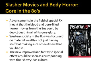  Advancements in the field of special FX
meant that the blood and gore-filled
horror movies from the 80s could be
depict death in all of its gory glory.
 Western society in the 80s was focussed
on material wealth – not just having
stuff but making sure others knew that
you had it.
 The new improved and fantastic special
effects could be seen as corresponding
with this ‘showy’ 80s culture.
 