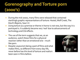  During the mid 2000s, many films were released that contained
startlingly graphic representations of torture: Hostel,Wolf Creek,The
Devil’s Rejects, Saw I-V.
 Using torture as a premise or theme in horror is not new, but the way it is
portrayed is. It suddenly became very ‘real’ due to advancements of
technology and CGI effects.
 The use of the term suggests that we, as an
audience, watch these films for a physical
reaction rather than an emotional one – much
like porn.
 Despite voyeurism being a part of films and what
makes films, so different from every day life,
never before has this level of torture and realism
been seen in films before.
 