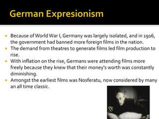  Because ofWorldWar I, Germany was largely isolated, and in 1916,
the government had banned more foreign films in the nation.
 The demand from theatres to generate films led film production to
rise.
 With inflation on the rise, Germans were attending films more
freely because they knew that their money's worth was constantly
diminishing.
 Amongst the earliest films was Nosferatu, now considered by many
an all time classic.
 