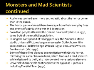  Audiences seemed even more enthusiastic about the horror genre
than in the 1920s.
 The horror genre allowed them to escape from their everyday lives
and events of approaching war and depression.
 80 million people attended the cinema on a weekly basis in 1930,
some 65% of the total US population.
 During the early period of talking pictures, the American Movie
studio Universal Pictures began a successful Gothic horror film
series such asTod Browning's Dracula (1931), also JamesWhale's
Frankenstein (also 1931).
 Some of these films blended science fiction with Gothic horror,,
mirroring the earlier German films, which featured a mad scientist.
While designed to thrill, also incorporated more serious elements.
 Universal's horror cycle continued into the 1940s as B-pictures
includingThe Wolf Man (1941).
 