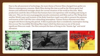 Due to the advancement of technology, the main theme of horror films changed from gothic era
films to contemporary concerns. Many films during this time as well as the Horror genre had
themes and subliminal messages about the current situation of the world at this time. Many
productions used the idea of threat that humans have not experience with invading and trying to
take over. This can be seen as propaganda towards communism and films such as The Thing from
another World (1951) and Invasion of the Body Snatchers (1956) were able to present the paranoia
and tension of the Cold War into a disturbing atmosphere. Science fiction elements were often
merged with Horror during this period. A film in particular that is considered a masterpiece during
this era was The Incredible Shrinking Man (1957) which has been seen as one of the most
significant films ever made. The film conveyed the fears of living in the “Atomic Age” and social
alienation.
 