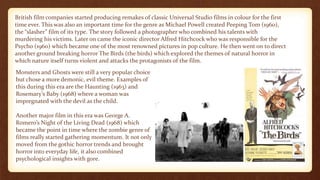 British film companies started producing remakes of classic Universal Studio films in colour for the first
time ever. This was also an important time for the genre as Michael Powell created Peeping Tom (1960),
the “slasher” film of its type. The story followed a photographer who combined his talents with
murdering his victims. Later on came the iconic director Alfred Hitchcock who was responsible for the
Psycho (1960) which became one of the most renowned pictures in pop culture. He then went on to direct
another ground breaking horror The Birds (the birds) which explored the themes of natural horror in
which nature itself turns violent and attacks the protagonists of the film.
Monsters and Ghosts were still a very popular choice
but chose a more demonic, evil theme. Examples of
this during this era are the Haunting (1963) and
Rosemary’s Baby (1968) where a woman was
impregnated with the devil as the child.
Another major film in this era was George A.
Romero’s Night of the Living Dead (1968) which
became the point in time where the zombie genre of
films really started gathering momentum. It not only
moved from the gothic horror trends and brought
horror into everyday life, it also combined
psychological insights with gore.
 