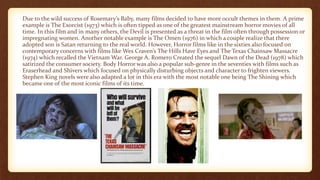 Due to the wild success of Rosemary’s Baby, many films decided to have more occult themes in them. A prime
example is The Exorcist (1973) which is often tipped as one of the greatest mainstream horror movies of all
time. In this film and in many others, the Devil is presented as a threat in the film often through possession or
impregnating women. Another notable example is The Omen (1976) in which a couple realize that there
adopted son is Satan returning to the real world. However, Horror films like in the sixties also focused on
contemporary concerns with films like Wes Craven’s The Hills Have Eyes and The Texas Chainsaw Massacre
(1974) which recalled the Vietnam War. George A. Romero Created the sequel Dawn of the Dead (1978) which
satirized the consumer society. Body Horror was also a popular sub-genre in the seventies with films such as
Eraserhead and Shivers which focused on physically disturbing objects and character to frighten viewers.
Stephen King novels were also adapted a lot in this era with the most notable one being The Shining which
became one of the most iconic films of its time.
 