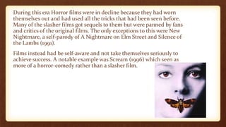 During this era Horror films were in decline because they had worn
themselves out and had used all the tricks that had been seen before.
Many of the slasher films got sequels to them but were panned by fans
and critics of the original films. The only exceptions to this were New
Nightmare, a self-parody of A Nightmare on Elm Street and Silence of
the Lambs (1991).
Films instead had be self-aware and not take themselves seriously to
achieve success. A notable example was Scream (1996) which seen as
more of a horror-comedy rather than a slasher film.
 