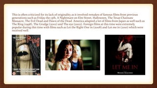 This is often criticized for its lack of originality as it involved remakes of famous films from previous
generations such as Friday the 13th, A Nightmare on Elm Street, Halloween, The Texas Chainsaw
Massacre, The Evil Dead and Dawn of the Dead. America adapted a lot of films from Japan as well such as
The Ring (1998), The Grudge (2002) and The eye (2002). Foreign films at this time were extremely
popular during this time with films such as Let the Right One in (2008) and Let me in (2010) which were
received well.
 