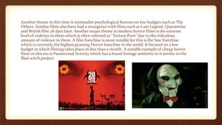 Another theme in this time is minimalist psychological horrors on low budgets such as The
Others. Zombie films also have had a resurgence with films such as I am Legend, Quarantine
and British film 28 days later. Another major theme in modern horror films is the extreme
level of violence in them which is often referred as “Torture Porn” due to the ridiculous
amount of violence in them. A film franchise is most notable for this is the Saw franchise
which is currently the highest grossing Horror franchise in the world. It focused on a low
budget in which filming takes place in less than a month. A notable example of cheap horror
films in this era is Paranormal Activity which has a found footage aesthetic to it similar to the
Blair witch project.
 