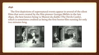 1896
The first depictions of supernatural events appear in several of the silent
films that were created by the film pioneer Georges Méliès in the late
1890s, the best known being Le Manoir du diable (The Devils Castle),
which is sometimes credited as being the first horror film running for only
two minutes long.
 