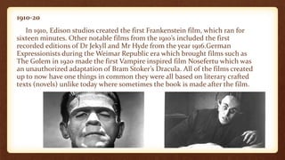 1910-20
In 1910, Edison studios created the first Frankenstein film, which ran for
sixteen minutes. Other notable films from the 1910’s included the first
recorded editions of Dr Jekyll and Mr Hyde from the year 1916.German
Expressionists during the Weimar Republic era which brought films such as
The Golem in 1920 made the first Vampire inspired film Nosefertu which was
an unauthorized adaptation of Bram Stoker’s Dracula. All of the films created
up to now have one things in common they were all based on literary crafted
texts (novels) unlike today where sometimes the book is made after the film.
 