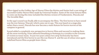 Often tipped as the Golden Age of Horror Films the thirties and forties had a vast string of
successful Gothic Horror films made by Universal Studios. Some of the most famous films
to come out during this time included the thirties version of Frankenstein, Dracula and
The Invisible Man.
In the 1930’s sound was finally able to accompany the films. The first horror to have sound
was the ever famous ‘Dracula’ which came out in 1931. This was based on a stage play
rather than a novel, Dracula has now become a main feature for horror movies as has
vampires in general.
Sound added a completely new perspective to horror films and succeed in making them
all the more terrifying. From laboured breathing to footsteps in a corridor to the screams
of victims to tense music. In just two years colour/two-strip Technicolor has been
introduced and the first horror to use this was Doctor X and the use of colour once again
redefined horror films as people knew them.
 