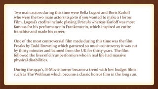 Two main actors during this time were Bella Lugosi and Boris Karloff
who were the two main actors to go to if you wanted to make a Horror
Film. Lugosi’s credits include playing Dracula whereas Karloff was most
famous for his performance in Frankenstein, which inspired an entire
franchise and made his career.
One of the most controversial film made during this time was the film
Freaks by Todd Browning which garnered so much controversy it was cut
by thirty minutes and banned from the UK for thirty years. The film
followed the lives of circus performers who in real life had massive
physical disabilities.
During the 1940’s, B-Movie horror became a trend with low budget films
such as The Wolfman which become a classic horror film in the long run.
 