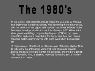 In the 1980’s, technological change meant the use of SFX, makeup
and prosthetics increased. Society was becoming more materialistic,
with the belief that the bigger and showier, the better. Horrors of the
80’s were therefore all about show; lots of colour, SFX, killers in full
view, gruesome killings, brighter lighting etc. VCR’s in the home
meant that audience’s could bring the horror into their own homes,
meaning that the horror stayed with them even when it’s switched
off.
‘A Nightmare on Elm Street’ in 1984 was one of the first slasher films
to fully show the antagonist, using mid-long shots and cleverly
placed shadows to create fear for the audience, and the protagonist.
The first victim, Tina, is slashed to pieces for having sex; a modern
convention of horror.
 