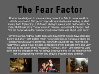 Horrors are designed to scare and any horror that fails to do so would be
unlikely to succeed. The genre responds to and adapts according to what
society finds frightening; it shifts and changes as our fears do the same. As
Peter Hutchings says, “horror exists in process, in incessant change”, and
“the old horror was either dead or dying; new horror was about to be born”.
Horror historian Andrew Tudor discusses how horror movies have changed
before and after 1960. Before 1960, horrors had closed narratives where the
antagonist was always destroyed, making the audience feel relieved and
happy that it would never be able to happen to them. Sequels were also very
rare due to the death of the Antagonist. However, after 1960 narratives were
open and the antagonist was not always destroyed; this left the audience with
fear of it happening to them, and sequels became more common.
 