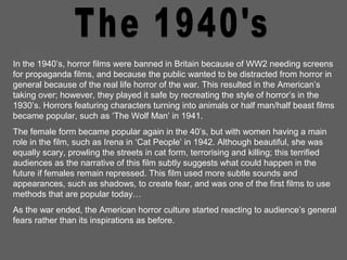 In the 1940’s, horror films were banned in Britain because of WW2 needing screens
for propaganda films, and because the public wanted to be distracted from horror in
general because of the real life horror of the war. This resulted in the American’s
taking over; however, they played it safe by recreating the style of horror’s in the
1930’s. Horrors featuring characters turning into animals or half man/half beast films
became popular, such as ‘The Wolf Man’ in 1941.
The female form became popular again in the 40’s, but with women having a main
role in the film, such as Irena in ‘Cat People’ in 1942. Although beautiful, she was
equally scary, prowling the streets in cat form, terrorising and killing; this terrified
audiences as the narrative of this film subtly suggests what could happen in the
future if females remain repressed. This film used more subtle sounds and
appearances, such as shadows, to create fear, and was one of the first films to use
methods that are popular today…
As the war ended, the American horror culture started reacting to audience’s general
fears rather than its inspirations as before.
 
