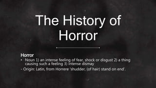 The History of
Horror
Horror
• Noun 1) an intense feeling of fear, shock or disgust 2) a thing
causing such a feeling 3) intense dismay
- Origin: Latin, from Horrere ‘shudder, (of hair) stand on end’.
 