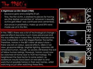 A Nightmare on Elm Street (1984)
- Excessive gore and a brightly lit set.
- Tina, the first victim, is slashed to pieces for having
sex (the slasher convention of „whoever is sexually
active gets killed‟ was continued and cemented).
- Advances in prosthetics, make up and SFX were
made use of in this film.
In the 1980‟s there was a lot of technological change –
special effects became much more advanced and
this was reflected in horror films. Society had become
more materialistic and the bigger/flashier the better.
Therefore, horrors in the 80‟s were all about show –
there was lots of colour, special effects, killers in full
view, gruesome killings, brighter lighting. Monsters still
remained human, though, as society still feared the evil
of fellow human beings. However, horrors could now
be watched at home due to VCR technology. This
heightened the fear-factor to some extent, as
audiences would have been on red-alert to and
watchful of possible horrors in their own homes, whilst
watching or just after watching these films.

SLASHER HORROR

The 1980’s

 