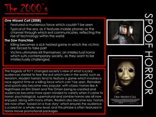 One Missed Call (2008)
- Featured a murderous force which couldn‟t be seen
- Typical of the era, as it features mobile phones as the
channel through which evil communicates, reflecting the
rise of technology within the world
The Saw Franchise
- Killing becomes a sick twisted game in which the victims
are forced to take part
- Victims ultimately kill themselves; an intellectual horror
which suits contemporary society, as they want to be
intellectually challenged.
The tragedy of 9/11 changed society‟s view of what is scary;
audiences started to fear the evil which lurks in the world, such as
terrorism. Modern horrors tend to feature a game which involves a
race against time or a killing force which can‟t be seen. Remakes
and spoofs also became very popular, with classic horrors like A
Nightmare on Elm Street and The Omen being re-created and
audiences became more open minded to variety when it came to
horror; psychological, supernatural and zombie horrors are all now
enjoyed, along with many others. Realism also became key; horrors
are now often „based on a true story‟ which ensures the audience
is scared on a whole new level, and this phrase is often featured in
horror movie promotional packages.

SPOOF HORROR

The 2000’s

 