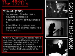 Nosferatu (1922)
-

This was one of the first horror
movies to be released
A dark, shadowy, gothic/vampiric
film
A silent film, atmosphere was
created in the cinemas thanks to a
live orchestra.

As shown by Nosferatu, the earliest horrors
were eerie, dark and featured scenes of
mutilation. They reflected the fact that
audiences tended to be scared of
mythical monsters, as these featured in the
horror literature that was popular at the
time.

GOTHIC HORROR

The 1920’s

 
