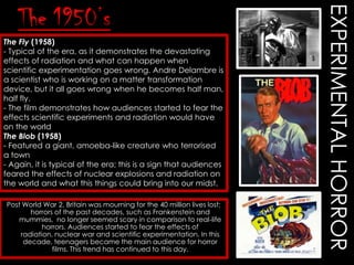 The Fly (1958)
- Typical of the era, as it demonstrates the devastating
effects of radiation and what can happen when
scientific experimentation goes wrong. Andre Delambre is
a scientist who is working on a matter transformation
device, but it all goes wrong when he becomes half man,
half fly.
- The film demonstrates how audiences started to fear the
effects scientific experiments and radiation would have
on the world
The Blob (1958)
- Featured a giant, amoeba-like creature who terrorised
a town
- Again, it is typical of the era; this is a sign that audiences
feared the effects of nuclear explosions and radiation on
the world and what this things could bring into our midst.
Post World War 2, Britain was mourning for the 40 million lives lost;
horrors of the past decades, such as Frankenstein and
mummies, no longer seemed scary in comparison to real-life
horrors. Audiences started to fear the effects of
radiation, nuclear war and scientific experimentation. In this
decade, teenagers became the main audience for horror
films. This trend has continued to this day.

EXPERIMENTAL HORROR

The 1950’s

 