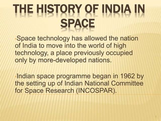 THE HISTORY OF INDIA IN
SPACE
•Space technology has allowed the nation
of India to move into the world of high
technology, a place previously occupied
only by more-developed nations.
•Indian space programme began in 1962 by
the setting up of Indian National Committee
for Space Research (INCOSPAR).
1
 