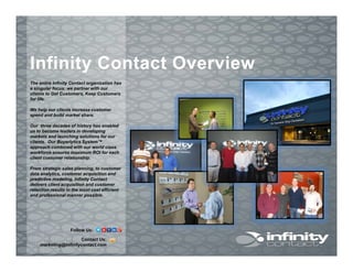 The entire Infinity Contact organization has
Infinity Contact OverviewInfinity Contact Overview
The entire Infinity Contact organization has
a singular focus: we partner with our
clients to Get Customers, Keep Customers
for life.
We help our clients increase customer
spend and build market share.
Our three decades of history has enabled
us to become leaders in developing
markets and launching solutions for our
clients. Our Buyerlytics System™
approach combined with our world class
workforce ensures maximum ROI for eachworkforce ensures maximum ROI for each
client customer relationship.
From strategic sales planning, to customer
data analytics, customer acquisition and
predictive modeling, Infinity Contact
delivers client acquisition and customer
retention results in the most cost efficient
and professional manner possible.
Contact Us:
marketing@infinitycontact.com
Follow Us:
 