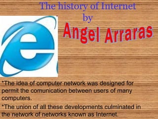 The history of Internet by *The idea of computer network was designed for permit the comunication between users of many computers. *The union of all these developments culminated in the network of networks known as Internet. Angel Arraras 
