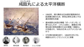 咸臨丸による太平洋横断
• 1860年、徳川幕府は日米修好通商条約の
批准書交換のため、新見正興を正使とする
遣米使節を派遣
• 遣米使節は米国の軍艦「ポーハタン号」に
乗り込んだが、これとは別に、護衛及び海
軍伝習の実地訓練のための軍艦「咸臨丸」
が派遣され、98名の日本人がアメリカへ向
かう
• 37日間の航海を経て、1860年3月17日、
咸臨丸はサンフランシスコに到着
ジョン万次郎福沢諭吉勝海舟 榎本武揚
かんりんまる
 