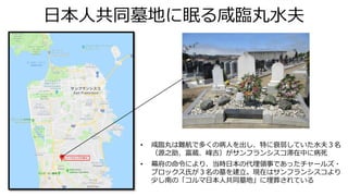 日本人共同墓地に眠る咸臨丸水夫
• 咸臨丸は難航で多くの病人を出し、特に衰弱していた水夫３名
（源之助、富蔵、峰吉）がサンフランシスコ滞在中に病死
• 幕府の命令により、当時日本の代理領事であったチャールズ・
ブロックス氏が３名の墓を建立。現在はサンフランシスコより
少し南の「コルマ日本人共同墓地」に埋葬されている
 