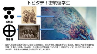 トビタテ！密航留学生
長州藩
薩摩藩
• 海外への留学が認められていなかった時代に、欧米の学問と技術を学ばせるため、幕府に内緒で各藩が若
手藩士を海外へ派遣。1863年、長州藩から伊藤博文ら5名の藩士（長州ファイブ）がイギリスに留学し、
1865年、薩摩藩から森有礼ら19名がイギリスに留学
 