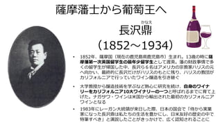 薩摩藩士から葡萄王へ
長沢鼎
（1852～1934）
• 1852年、薩摩国（現在の鹿児島県鹿児島市）生まれ。13歳の時に薩
摩藩第一次英国留学生の最年少留学生として渡英。藩の財政事情で多
くの留学生が帰国した中、長沢ら６名はアメリカの宗教家ハリスの元
へ向かい、最終的に長沢だけがハリスのもとに残り、ハリスの教団が
カリフォルニアで行っていたワイン醸造を引き継ぐ
• 大学教授から醸造技術を学ぶなど熱心に研究を続け、自身のワイナ
リーをカリフォルニア10大ワイナリーの一つと呼ばれるまでに育て上
げた。ナガサワ・ワインは米国から輸出された最初のカリフォルニア
ワインとなる
• 1983年にレーガン大統領が来日した際、日本の国会で「侍から実業
家になった長沢鼎は私たちの生活を豊かにし、日米友好の歴史の中で
特筆すべき」と演説したことがきっかけで、広く認知されることに
かなえ
 