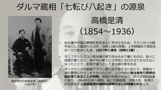 高橋是清
（1854～1936）
• 仙台藩が外国の事情を若手武士に学ばせるため、アメリカへの留
学生として選ばれたのが、当時11歳の高橋。２年間横浜で英語を
みっちり勉強した後、1867年に渡米（当時13歳）。
• サンフランシスコの老夫婦の家で住み込みで働くものの、徐々に
待遇が悪くなり、挙げ句の果てには学校にも行かせてもらえなく
なったことで、約束が違うとして老夫婦の家を出る
• オークランドの富豪ブラウン家に住み替えるにあたり、高橋は一
通の書類にサインをさせられたが、この内容が実は身売り同然の
契約書であることが判明。周囲の手助けもあり、何とか契約破棄
に至り、1868年日本へ帰国。後に日銀総裁、大蔵大臣、総理大
臣を歴任する高橋是清の強靱な精神力はこの時養われたとも
渡米時代の高橋是清（写真右）
（1867年）
ダルマ蔵相「七転び八起き」の源泉
 